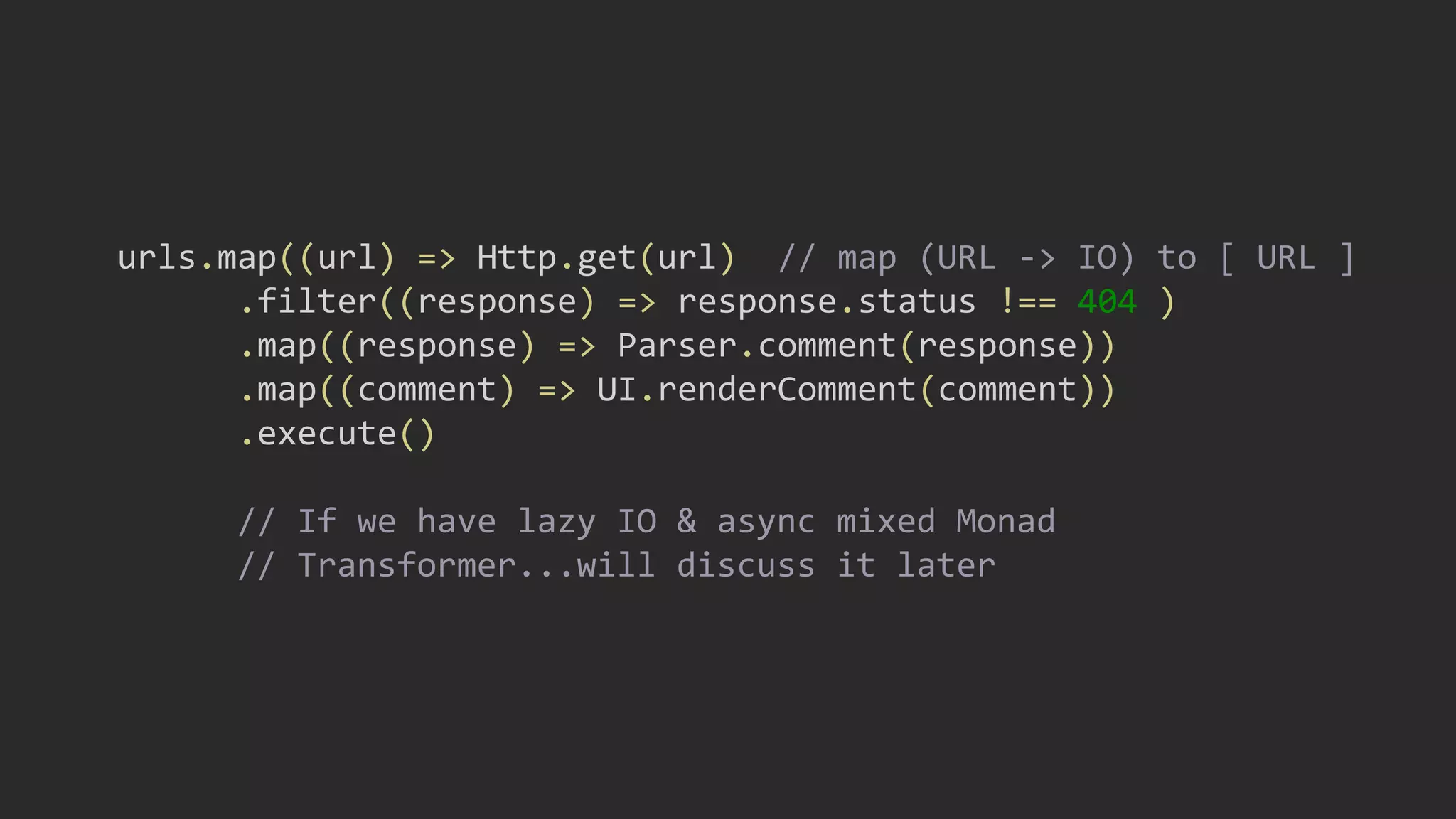 urls.map((url) => Http.get(url) // map (URL -> IO) to [ URL ]
.filter((response) => response.status !== 404 )
.map((response) => Parser.comment(response))
.map((comment) => UI.renderComment(comment))
.execute()
// If we have lazy IO & async mixed Monad
// Transformer...will discuss it later
 