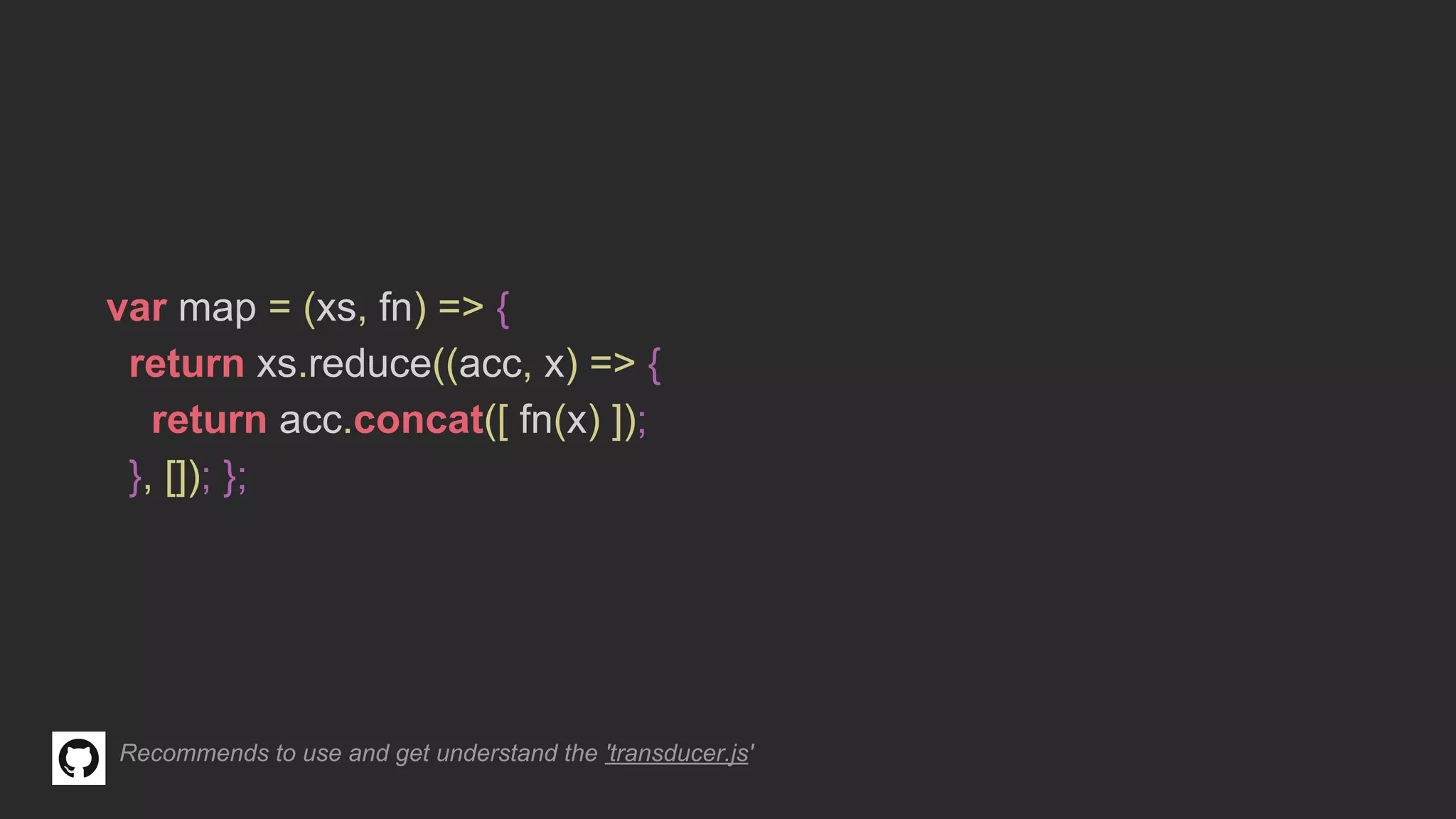 var map = (xs, fn) => {
return xs.reduce((acc, x) => {
return acc.concat([ fn(x) ]);
}, []); };
Recommends to use and get understand the 'transducer.js'
 