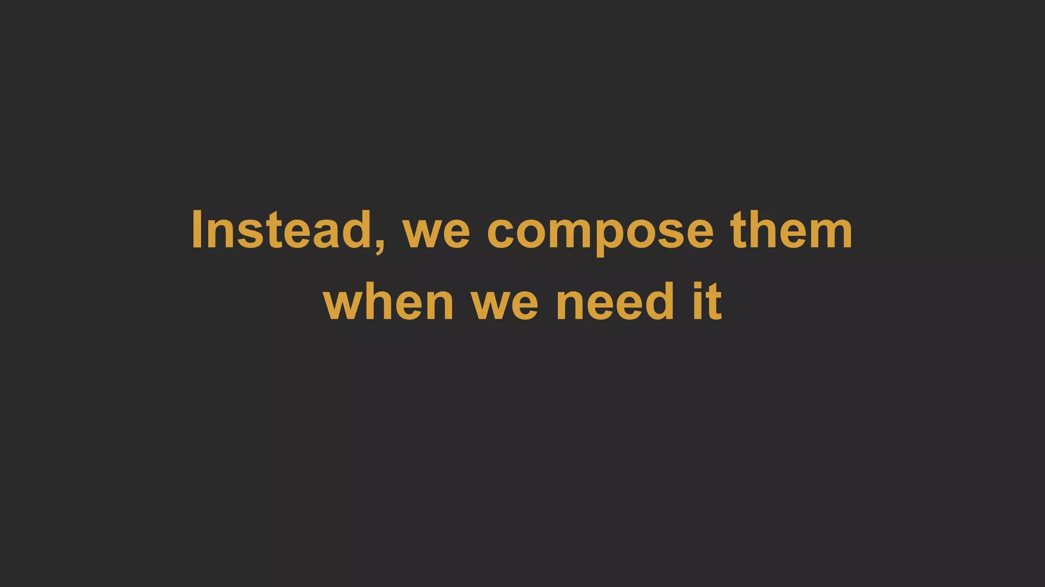 Instead, we compose them
when we need it
 