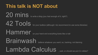 This talk is NOT about
20 mins to write a blog (you had enough of it, right?)
42 Tools for your toolbox (although I do recommend to use some libraries)
Hammer on your hand and everything looks like a nail
Brainwash believe whatever you want; so, hacking, not blaming
Lambda Calculus ...wait, or should we put it in slides?
 