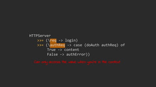 HTTPServer
>>= (req -> login)
>>= (authReq -> case (doAuth authReq) of
True -> content
False -> authError))
Can only access the value when you're in the context
 