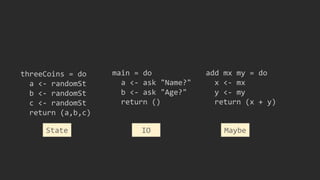 threeCoins = do
a <- randomSt
b <- randomSt
c <- randomSt
return (a,b,c)
main = do
a <- ask "Name?"
b <- ask "Age?"
return ()
IO
add mx my = do
x <- mx
y <- my
return (x + y)
MaybeState
 
