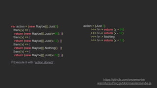 var action = (new Maybe()).Just(3)
.then((v) => {
return (new Maybe()).Just(v+99); })
.then((v) => {
return (new Maybe()).Just(v-12); })
.then((v) => {
return (new Maybe()).Nothing(); })
.then((v) => {
return (new Maybe()).Just(v+12); })
// Execute it with `action.done()`.
action = (Just 3)
>>= v -> return (v + 99)
>>= v -> return (v - 12)
>>= v -> Nothing
>>= v -> return (v + 12)
https://github.com/snowmantw/
warmfuzzything.js/blob/master/maybe.js
 
