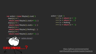 var action = (new Maybe()).Just(3)
.then((v) => {
return (new Maybe()).Just(v+99); })
.then((v) => {
return (new Maybe()).Just(v-12); })
.then((v) => {
return (new Maybe()).Nothing(); })
.then((v) => {
return (new Maybe()).Just(v+12); })
// Execute it with `action.done()`.
action = (Just 3)
>>= v -> return (v + 99)
>>= v -> return (v - 12)
>>= v -> Nothing
>>= v -> return (v + 12)
https://github.com/snowmantw/
warmfuzzything.js/blob/master/maybe.js
...?
 