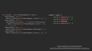 action = (Just 3)
>>= v -> return (v + 99)
>>= v -> return (v - 12)
>>= v -> Nothing
>>= v -> return (v + 12)
https://github.com/snowmantw/
warmfuzzything.js/blob/master/promise_maybe.js
var action = (new PromiseMaybe()).Just(3)
.then((mSelf, v) => {
mSelf.returns((new PromiseMaybe).Just(v+99)); })
.then((mSelf, v) => {
setTimeout(function() { // Only for test. Meaningless.
mSelf.returns((new PromiseMaybe).Just(v-12));
}, 3000); })
.then((mSelf, v) => {
mSelf.returns((new PromiseMaybe).Nothing()); })
.then((mSelf, v) => {
mSelf.returns((new PromiseMaybe).Just(v+12)); });
 