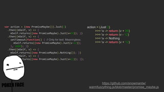 action = (Just 3)
>>= v -> return (v + 99)
>>= v -> return (v - 12)
>>= v -> Nothing
>>= v -> return (v + 12)
https://github.com/snowmantw/
warmfuzzything.js/blob/master/promise_maybe.js
var action = (new PromiseMaybe()).Just(3)
.then((mSelf, v) => {
mSelf.returns((new PromiseMaybe).Just(v+99)); })
.then((mSelf, v) => {
setTimeout(function() { // Only for test. Meaningless.
mSelf.returns((new PromiseMaybe).Just(v-12));
}, 3000); })
.then((mSelf, v) => {
mSelf.returns((new PromiseMaybe).Nothing()); })
.then((mSelf, v) => {
mSelf.returns((new PromiseMaybe).Just(v+12)); });
 