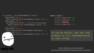 action = (Just 3)
>>= v -> return (v + 99)
>>= v -> return (v - 12)
>>= v -> Nothing
>>= v -> return (v + 12)
https://github.com/snowmantw/
warmfuzzything.js/blob/master/promise_maybe.js
var action = (new PromiseMaybe()).Just(3)
.then((mSelf, v) => {
mSelf.returns((new PromiseMaybe).Just(v+99)); })
.then((mSelf, v) => {
setTimeout(function() { // Only for test. Meaningless.
mSelf.returns((new PromiseMaybe).Just(v-12));
}, 3000); })
.then((mSelf, v) => {
mSelf.returns((new PromiseMaybe).Nothing()); })
.then((mSelf, v) => {
mSelf.returns((new PromiseMaybe).Just(v+12)); });
It can be better, but the real
problem is it's implementation
is very tricky
 