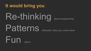 It would bring you
Re-thinking about programming
Patterns efficiently make your works done
Fun -citons
 