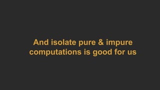 And isolate pure & impure
computations is good for us
 