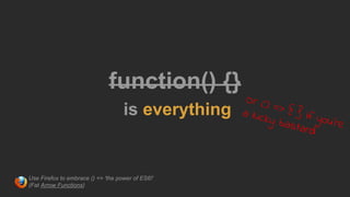 function() {}
is everything
Or () => { } if you're
a lucky bastard
Use Firefox to embrace () => 'the power of ES6!'
(Fat Arrow Functions)
 