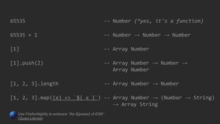 65535 -- Number (*yes, it's a function)
65535 + 1 -- Number → Number → Number
[1] -- Array Number
[1].push(2) -- Array Number → Number →
Array Number
[1, 2, 3].length -- Array Number → Number
[1, 2, 3].map((x) => `${ x }`) -- Array Number → (Number → String)
→ Array String
Use FirefoxNightly to embrace `the ${power} of ES6!`
(Quasi-Literals)
 