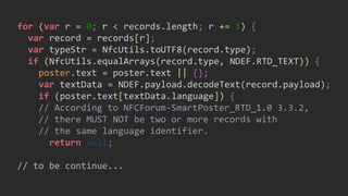 for (var r = 0; r < records.length; r += 1) {
var record = records[r];
var typeStr = NfcUtils.toUTF8(record.type);
if (NfcUtils.equalArrays(record.type, NDEF.RTD_TEXT)) {
poster.text = poster.text || {};
var textData = NDEF.payload.decodeText(record.payload);
if (poster.text[textData.language]) {
// According to NFCForum-SmartPoster_RTD_1.0 3.3.2,
// there MUST NOT be two or more records with
// the same language identifier.
return null;
// to be continue...
 