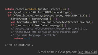 return records.reduce((poster, record) => {
var typeStr = NfcUtils.toUTF8(record.type);
if (NfcUtils.equalArrays(record.type, NDEF.RTD_TEXT)) {
poster.text = poster.text || {};
var textData = NDEF.payload.decodeText(record.payload);
if (poster.text[textData.language]) {
// According to NFCForum-SmartPoster_RTD_1.0 3.3.2,
// there MUST NOT be two or more records with
// the same language identifier.
return null;
// to be continue...
A real case in Gaia project: Bug 1039245
 