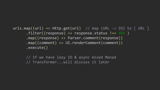 urls.map((url) => Http.get(url) // map (URL -> IO) to [ URL ]
.filter((response) => response.status !== 404 )
.map((response) => Parser.comment(response))
.map((comment) => UI.renderComment(comment))
.execute()
// If we have lazy IO & async mixed Monad
// Transformer...will discuss it later
 