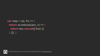 var map = (xs, fn) => {
return xs.reduce((acc, x) => {
return acc.concat([ fn(x) ]);
}, []); };
Recommends to use and get understand the 'transducer.js'
 