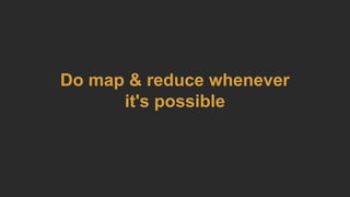 Do map & reduce whenever
it's possible
 