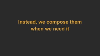 Instead, we compose them
when we need it
 