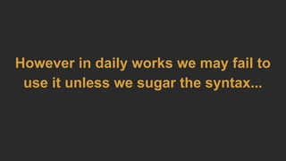 However in daily works we may fail to
use it unless we sugar the syntax...
 