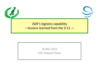 JSDF’s logistics capability
—lessons learned from the 3-11 —




          16 Mar 2012
        COL Naoyuki Taura
 
