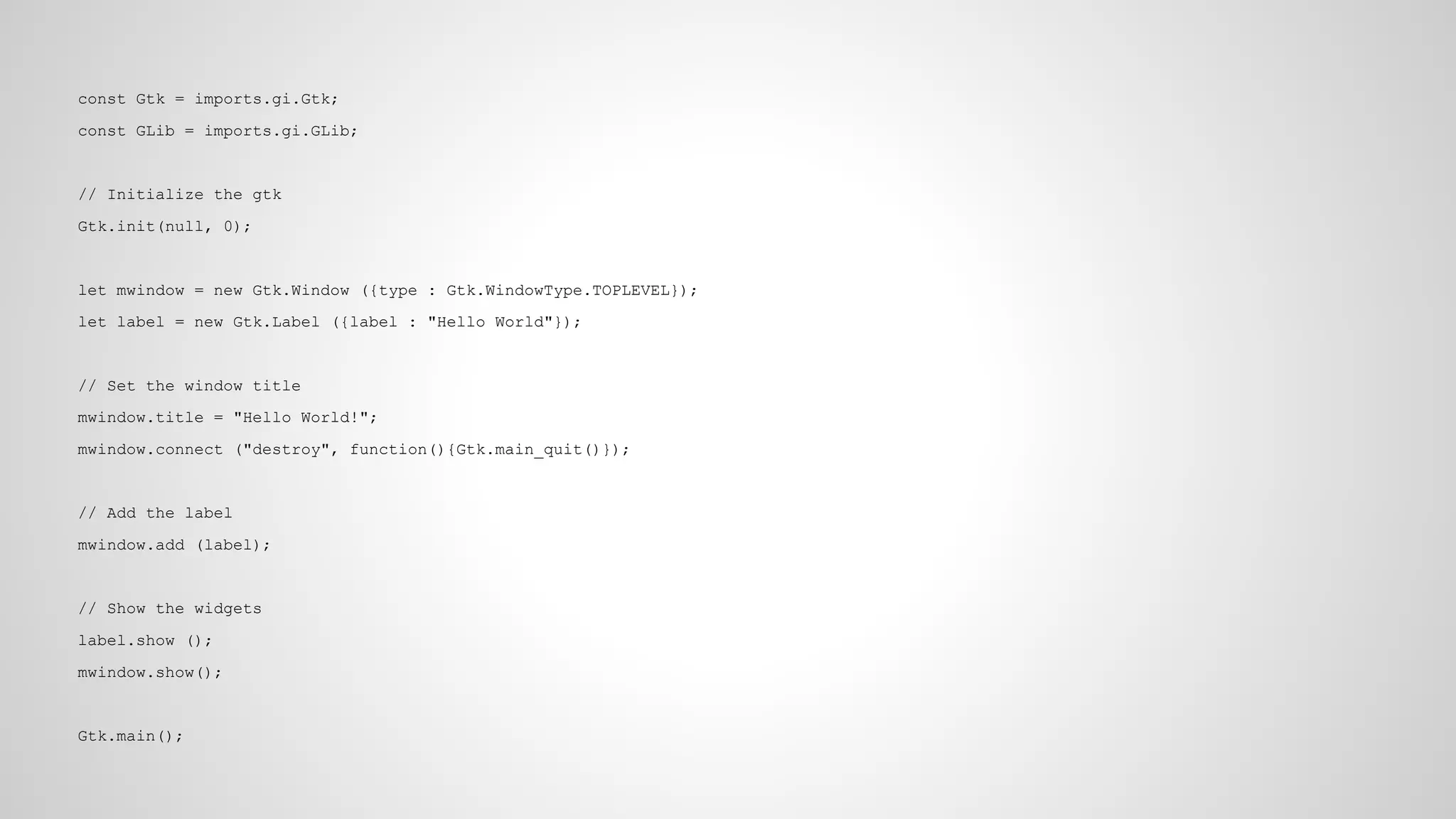 const Gtk = imports.gi.Gtk;
const GLib = imports.gi.GLib;

// Initialize the gtk
Gtk.init(null, 0);

let mwindow = new Gtk.Window ({type : Gtk.WindowType.TOPLEVEL});
let label = new Gtk.Label ({label : "Hello World"});

// Set the window title
mwindow.title = "Hello World!";
mwindow.connect ("destroy", function(){Gtk.main_quit()});

// Add the label
mwindow.add (label);

// Show the widgets
label.show ();
mwindow.show();

Gtk.main();

 