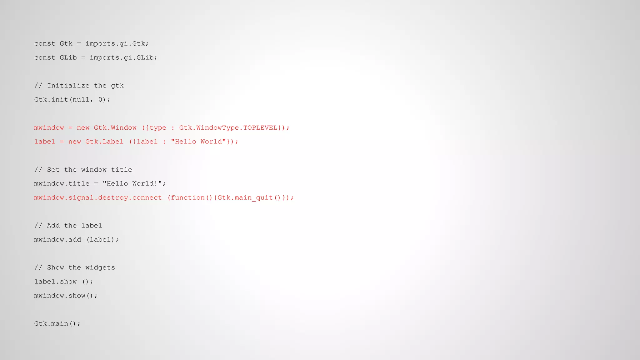 const Gtk = imports.gi.Gtk;
const GLib = imports.gi.GLib;

// Initialize the gtk
Gtk.init(null, 0);

mwindow = new Gtk.Window ({type : Gtk.WindowType.TOPLEVEL});
label = new Gtk.Label ({label : "Hello World"});

// Set the window title
mwindow.title = "Hello World!";
mwindow.signal.destroy.connect (function(){Gtk.main_quit()});

// Add the label
mwindow.add (label);

// Show the widgets
label.show ();
mwindow.show();

Gtk.main();

 