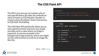 www.eliftech.com
The CSS Paint API
The API is just one part of a whole suite of
new specifications all under the umbrella of
what is known as CSS Houdini. Houdini, in
essence, gives developers lower level access
to CSS itself. No kidding.
The CSS Paint API specifically allows you to
call a paint() function wherever you would
normally write a value where an image is
expected. A common example is the
background-image property, where you might
use the url() function to a link to an image file,
like this:
More info here
 