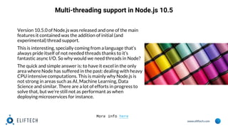 www.eliftech.com
Multi-threading support in Node.js 10.5
Version 10.5.0 of Node.js was released and one of the main
features it contained was the addition of initial (and
experimental) thread support.
This is interesting, specially coming from a language that’s
always pride itself of not needed threads thanks to it’s
fantastic async I/O. So why would we need threads in Node?
The quick and simple answer is: to have it excel in the only
area where Node has suffered in the past: dealing with heavy
CPU intensive computations. This is mainly why Node.js is
not strong in areas such as AI, Machine Learning, Data
Science and similar. There are a lot of efforts in progress to
solve that, but we’re still not as performant as when
deploying microservices for instance.
More info here
 