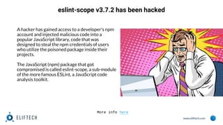 www.eliftech.com
eslint-scope v3.7.2 has been hacked
A hacker has gained access to a developer's npm
account and injected malicious code into a
popular JavaScript library, code that was
designed to steal the npm credentials of users
who utilize the poisoned package inside their
projects.
The JavaScript (npm) package that got
compromised is called eslint-scope, a sub-module
of the more famous ESLint, a JavaScript code
analysis toolkit.
More info here
 