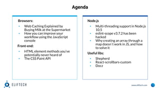 www.eliftech.com
Agenda
Browsers:
▪ Web Caching Explained by
Buying Milk at the Supermarket
▪ How you can improve your
workflow using the JavaScript
console
Front-end:
▪ HTML element methods you’ve
potentially never heard of
▪ The CSS Paint API
Node.js
▪ Multi-threading support in Node.js
10.5
▪ eslint-scope v3.7.2 has been
hacked
▪ Why creating an array through a
map doesn`t work in JS, and how
to solve it
Useful libs:
▪ Shepherd
▪ React-scrollbars-custom
▪ Docz
 