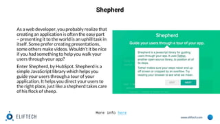 www.eliftech.com
Shepherd
As a web developer, you probably realize that
creating an application is often the easy part
– presenting it to the world is an uphill task in
itself. Some prefer creating presentations,
some others make videos. Wouldn’t it be nice
if you had something to help you walk your
users through your app?
Enter Shepherd, by HubSpot. Shepherd is a
simple JavaScript library which helps you
guide your users through a tour of your
application. It helps you direct your users to
the right place, just like a shepherd takes care
of his flock of sheep.
More info here
 
