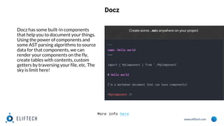 www.eliftech.com
Docz
Docz has some built-in components
that help you to document your things.
Using the power of components and
some AST parsing algorithms to source
data for that components, we can
render your components on the fly,
create tables with contents, custom
getters by traversing your file, etc. The
sky is limit here!
More info here
 