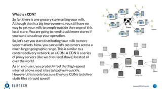 www.eliftech.com
What is a CDN?
So far, there is one grocery store selling your milk.
Although that is a big improvement, you still have no
way to get your milk to people outside the range of this
local store. You are going to need to add more stores if
you want to scale up your operation.
So, let’s say you start distributing your milk to more
supermarkets. Now, you can satisfy customers across a
much larger geographic range. This is similar to a
content delivery network, or a CDN. A CDN is a series
of proxy servers (like we discussed above) located all
over the world.
As an end-user, you probably feel that high-speed
internet allows most sites to load very quickly.
However, this is only because they use CDNs to deliver
static files at rapid speed!
 