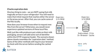 www.eliftech.com
Chache expiration date
One key thing to note—we are NOT saying that milk
magically arrives in your refrigerator! You still need to
make that initial request that reaches either the server
or the proxy server. After that, you can cache some of
the files locally.
How does your browser know when to request new
files from the server? Otherwise, you would never
experience updated versions of these local files.
Well, just like milk producers put a date on their milk
packaging, servers will add some sort of identifier
within the HTTP response header. The scenario shown
above closely resembles the “expiration date” method.
Some of the other methods still require your browser
to check with the server before sending the cached
file.
More info
here
 