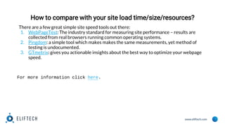 www.eliftech.com
How to compare with your site load time/size/resources?
There are a few great simple site speed tools out there:
1. WebPageTest: The industry standard for measuring site performance – results are
collected from real browsers running common operating systems.
2. Pingdom: a simple tool which makes makes the same measurements, yet method of
testing is undocumented.
3. GTmetrix: gives you actionable insights about the best way to optimize your webpage
speed.
For more information click here.
 