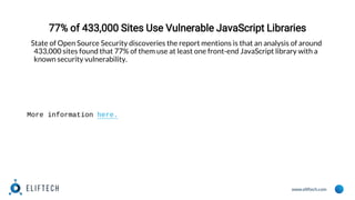 www.eliftech.com
77% of 433,000 Sites Use Vulnerable JavaScript Libraries
State of Open Source Security discoveries the report mentions is that an analysis of around
433,000 sites found that 77% of them use at least one front-end JavaScript library with a
known security vulnerability.
More information here.
 