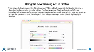 www.eliftech.com
Using the new theming API in Firefox
From powerful extensions like Stratiform or FT Deep Dark to simple lightweight themes,
theming has been quite popular within Firefox. Now that Firefox Quantum (57) has
launched with many performance improvements and a sparkling new interface, we want to
bridge the gap with a new theming API that allows you to go beyond basic lightweight
themes.
 