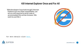 www.eliftech.com
Kill Internet Explorer Once and For All
Web developers have had enough! Internet
Explorer has very little compatibility, yet
we are still required to write code to
accommodate this archaic browser. We
want to use ES6 :(
For more details click here.
 
