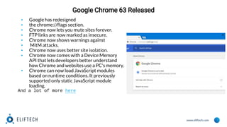 www.eliftech.com
Google Chrome 63 Released
▪ Google has redesigned
▪ the chrome://flags section.
▪ Chrome now lets you mute sites forever.
▪ FTP links are now marked as insecure.
▪ Chrome now shows warnings against
▪ MitM attacks.
▪ Chrome now uses better site isolation.
▪ Chrome now comes with a Device Memory
API that lets developers better understand
how Chrome and websites use a PC's memory.
▪ Chrome can now load JavaScript modules
based on runtime conditions. It previously
supported only static JavaScript module
loading.
And a lot of more here
 