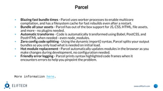 www.eliftech.com
Parcel
▪ Blazing fast bundle times - Parcel uses worker processes to enable multicore
compilation, and has a filesystem cache for fast rebuilds even after a restart.
▪ Bundle all your assets - Parcel has out of the box support for JS, CSS, HTML, file assets,
and more - no plugins needed.
▪ Automatic transforms - Code is automatically transformed using Babel, PostCSS, and
PostHTML when needed - even node_modules.
▪ Zero config code splitting - Using the dynamic import() syntax, Parcel splits your output
bundles so you only load what is needed on initial load.
▪ Hot module replacement - Parcel automatically updates modules in the browser as you
make changes during development, no configuration needed.
▪ Friendly error logging - Parcel prints syntax highlighted code frames when it
encounters errors to help you pinpoint the problem.
More information here.
 