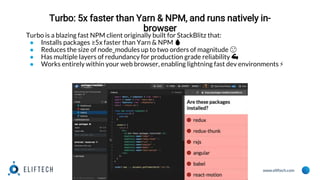 www.eliftech.com
Turbo: 5x faster than Yarn & NPM, and runs natively in-
browser
Turbo is a blazing fast NPM client originally built for StackBlitz that:
● Installs packages ≥5x faster than Yarn & NPM 🔥
● Reduces the size of node_modules up to two orders of magnitude 😮
● Has multiple layers of redundancy for production grade reliability 💪
● Works entirely within your web browser, enabling lightning fast dev environments ⚡️
 