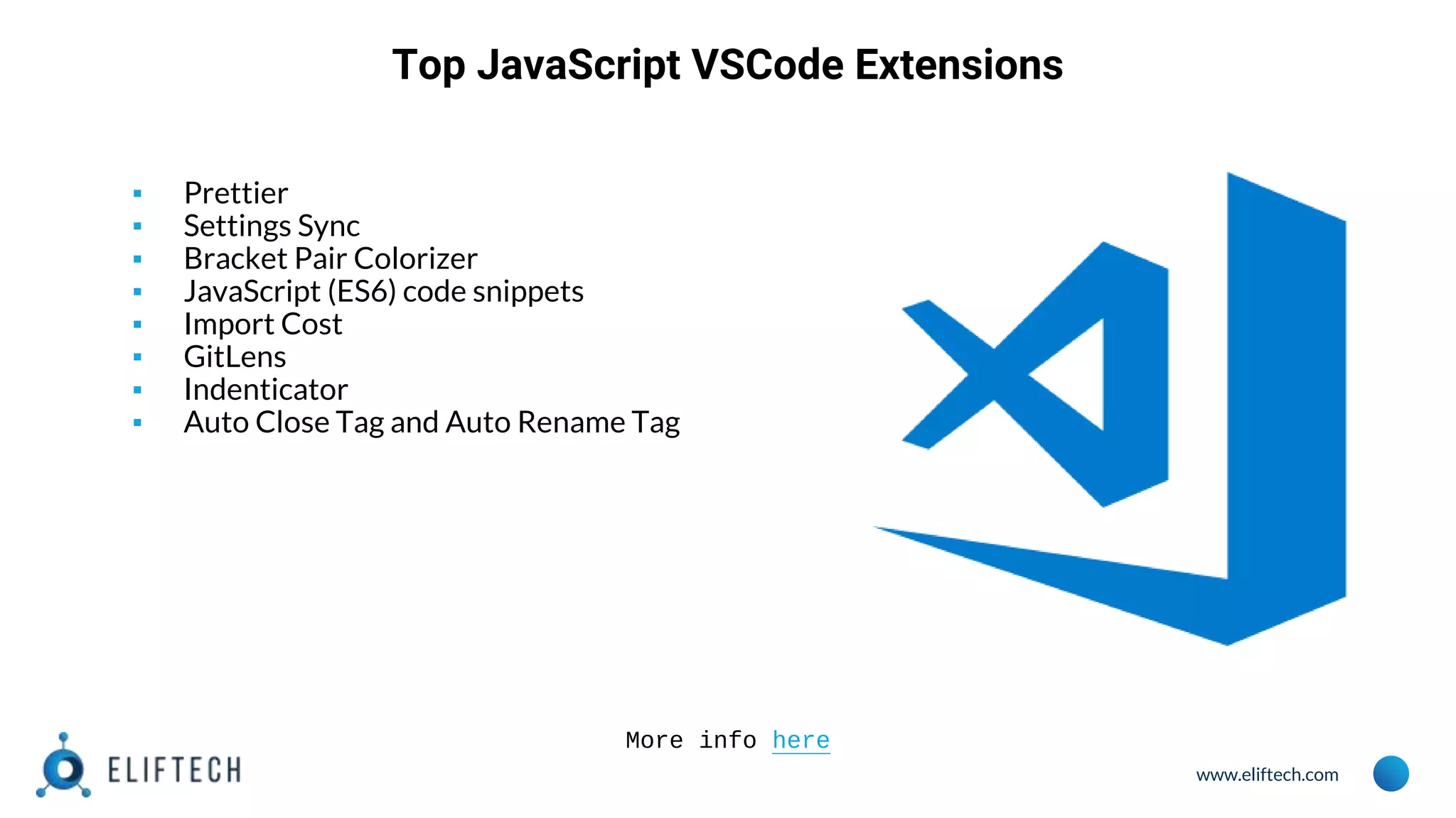 www.eliftech.com
Top JavaScript VSCode Extensions
▪ Prettier
▪ Settings Sync
▪ Bracket Pair Colorizer
▪ JavaScript (ES6) code snippets
▪ Import Cost
▪ GitLens
▪ Indenticator
▪ Auto Close Tag and Auto Rename Tag
More info here
 