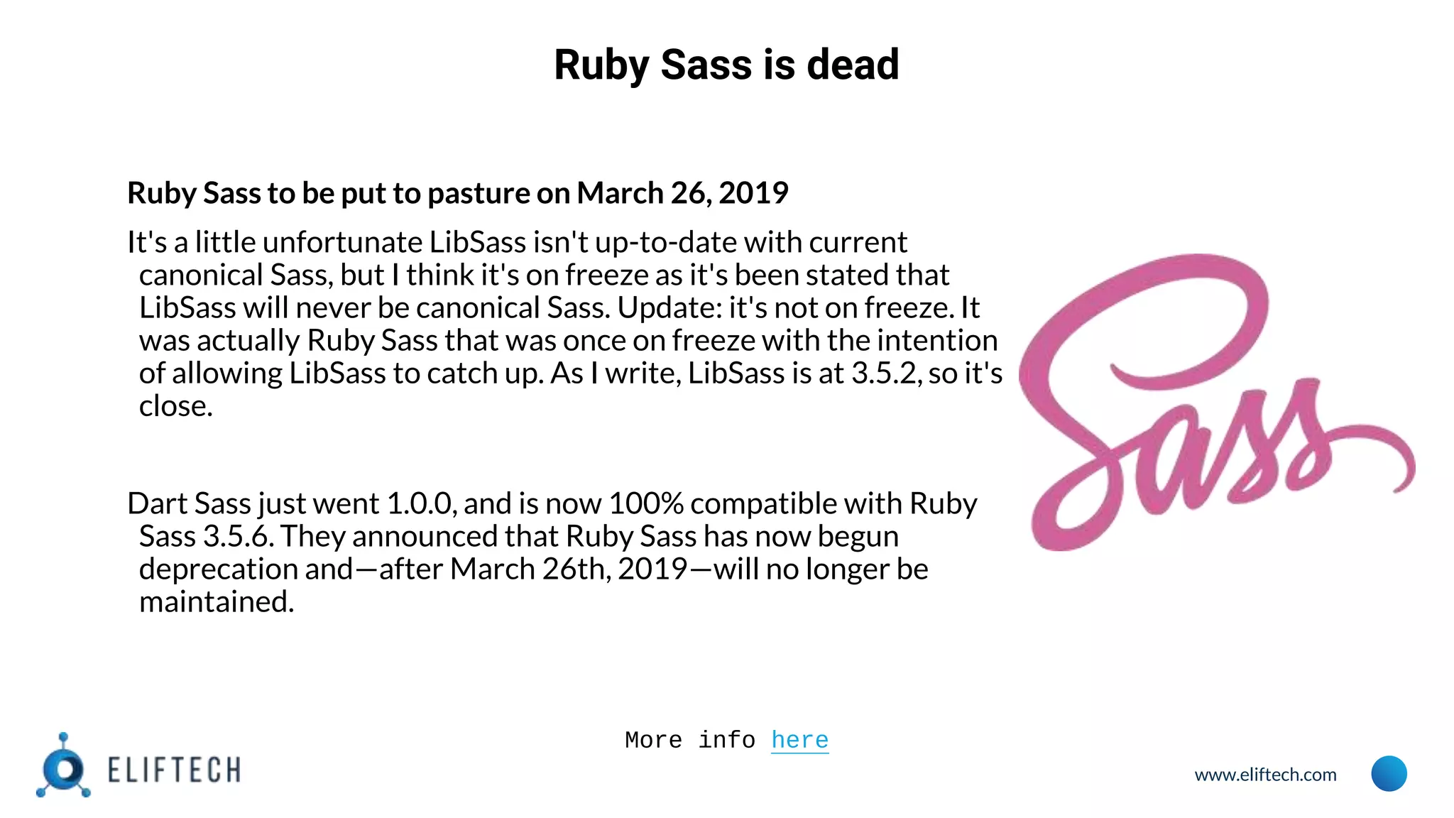 www.eliftech.com
Ruby Sass is dead
Ruby Sass to be put to pasture on March 26, 2019
It's a little unfortunate LibSass isn't up-to-date with current
canonical Sass, but I think it's on freeze as it's been stated that
LibSass will never be canonical Sass. Update: it's not on freeze. It
was actually Ruby Sass that was once on freeze with the intention
of allowing LibSass to catch up. As I write, LibSass is at 3.5.2, so it's
close.
Dart Sass just went 1.0.0, and is now 100% compatible with Ruby
Sass 3.5.6. They announced that Ruby Sass has now begun
deprecation and—after March 26th, 2019—will no longer be
maintained.
More info here
 