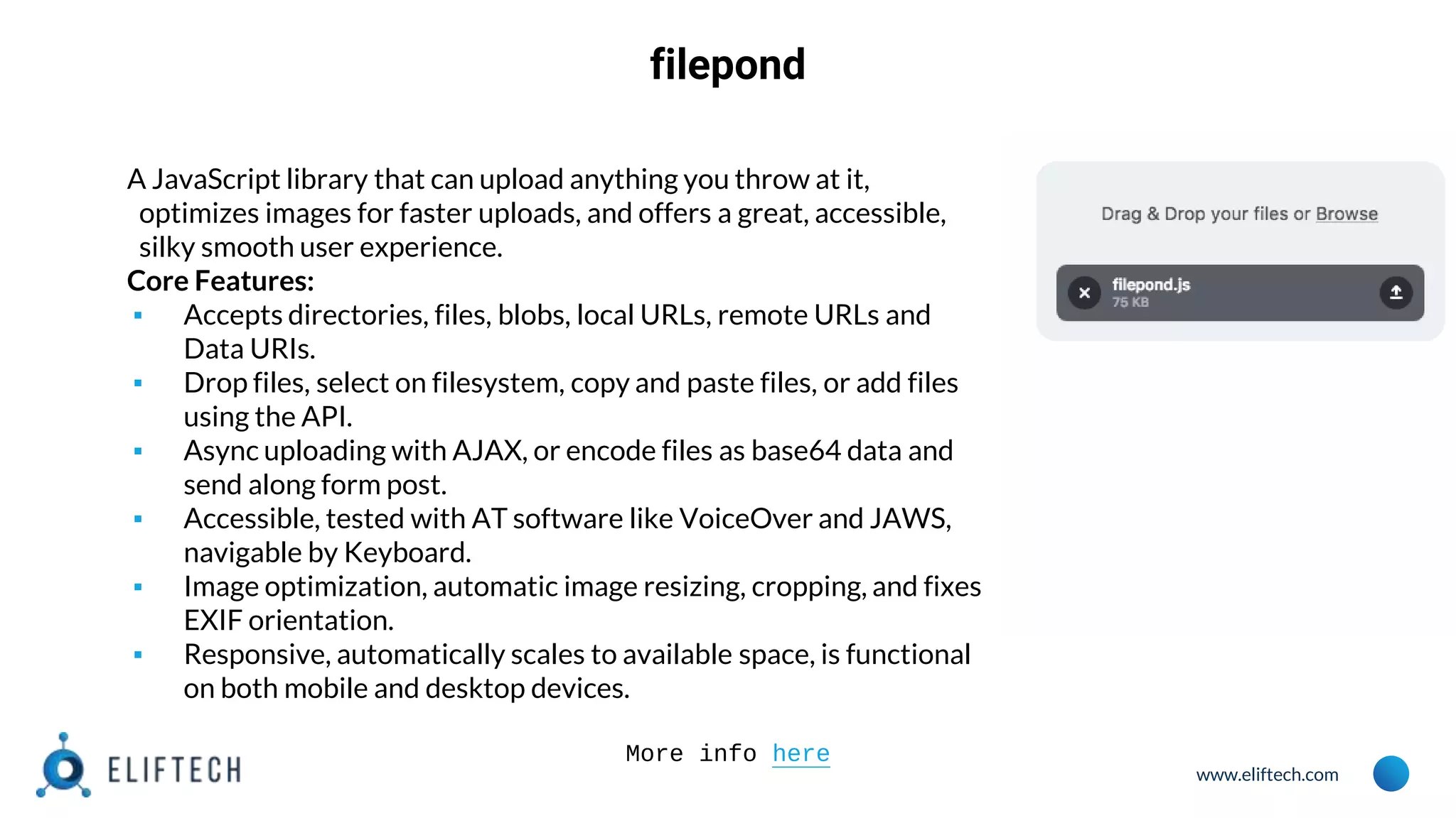 www.eliftech.com
filepond
A JavaScript library that can upload anything you throw at it,
optimizes images for faster uploads, and offers a great, accessible,
silky smooth user experience.
Core Features:
▪ Accepts directories, files, blobs, local URLs, remote URLs and
Data URIs.
▪ Drop files, select on filesystem, copy and paste files, or add files
using the API.
▪ Async uploading with AJAX, or encode files as base64 data and
send along form post.
▪ Accessible, tested with AT software like VoiceOver and JAWS,
navigable by Keyboard.
▪ Image optimization, automatic image resizing, cropping, and fixes
EXIF orientation.
▪ Responsive, automatically scales to available space, is functional
on both mobile and desktop devices.
More info here
 