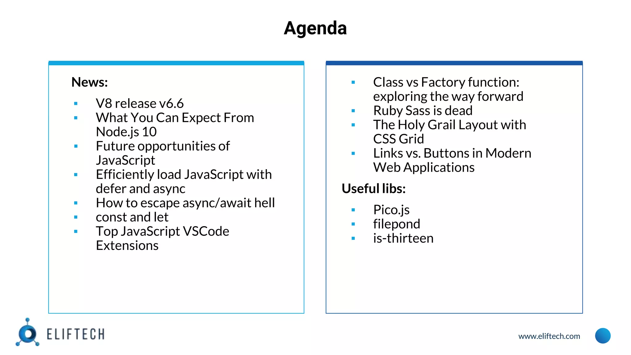 www.eliftech.com
Agenda
News:
▪ V8 release v6.6
▪ What You Can Expect From
Node.js 10
▪ Future opportunities of
JavaScript
▪ Efficiently load JavaScript with
defer and async
▪ How to escape async/await hell
▪ const and let
▪ Top JavaScript VSCode
Extensions
▪ Class vs Factory function:
exploring the way forward
▪ Ruby Sass is dead
▪ The Holy Grail Layout with
CSS Grid
▪ Links vs. Buttons in Modern
Web Applications
Useful libs:
▪ Pico.js
▪ filepond
▪ is-thirteen
 