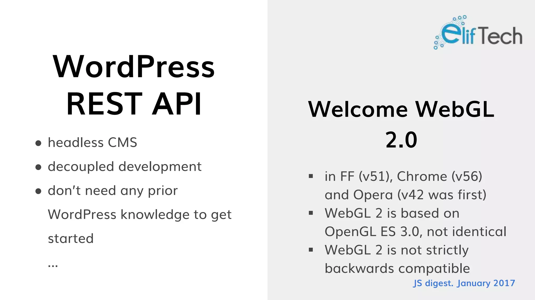 WordPress
REST API
● headless CMS
● decoupled development
● don’t need any prior
WordPress knowledge to get
started
...
Welcome WebGL
2.0
 in FF (v51), Chrome (v56)
and Opera (v42 was first)
 WebGL 2 is based on
OpenGL ES 3.0, not identical
 WebGL 2 is not strictly
backwards compatible
JS digest. January 2017
 