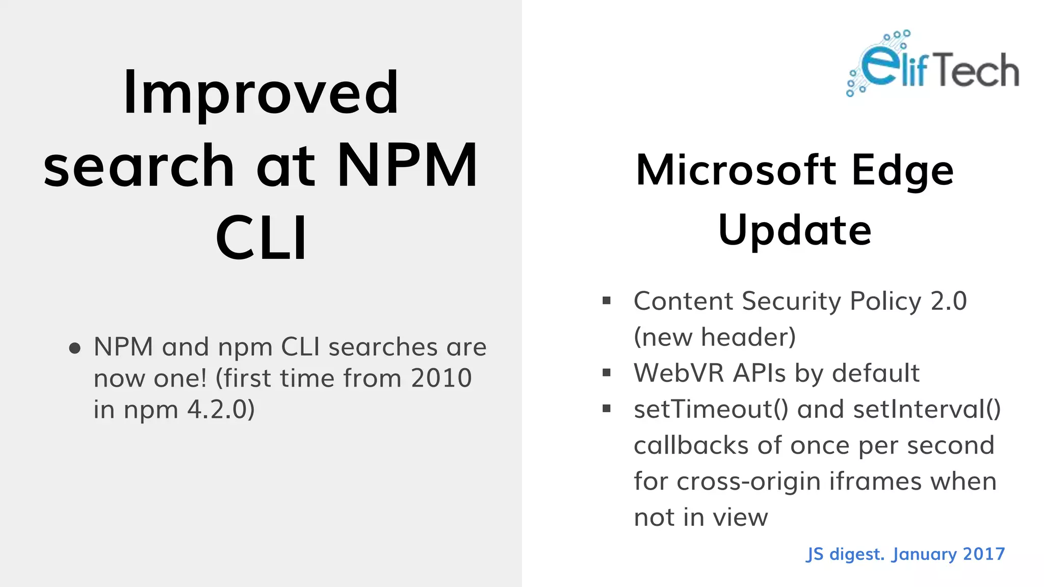 Improved
search at NPM
CLI
● NPM and npm CLI searches are
now one! (first time from 2010
in npm 4.2.0)
Microsoft Edge
Update
 Content Security Policy 2.0
(new header)
 WebVR APIs by default
 setTimeout() and setInterval()
callbacks of once per second
for cross-origin iframes when
not in view
JS digest. January 2017
 