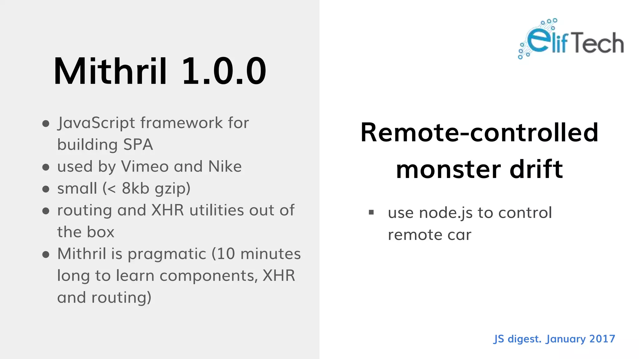 Mithril 1.0.0
● JavaScript framework for
building SPA
● used by Vimeo and Nike
● small (< 8kb gzip)
● routing and XHR utilities out of
the box
● Mithril is pragmatic (10 minutes
long to learn components, XHR
and routing)
Remote-controlled
monster drift
 use node.js to control
remote car
JS digest. January 2017
 