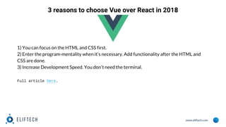 www.eliftech.com
3 reasons to choose Vue over React in 2018
1) You can focus on the HTML and CSS first.
2) Enter the program-mentality when it’s necessary. Add functionality after the HTML and
CSS are done.
3) Increase Development Speed. You don’t need the terminal.
Full article here.
 