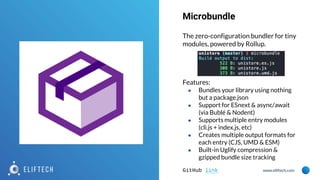 www.eliftech.com
The zero-configuration bundler for tiny
modules, powered by Rollup.
Features:
● Bundles your library using nothing
but a package.json
● Support for ESnext & async/await
(via Bublé & Nodent)
● Supports multiple entry modules
(cli.js + index.js, etc)
● Creates multiple output formats for
each entry (CJS, UMD & ESM)
● Built-in Uglify compression &
gzipped bundle size tracking
GitHub link
Microbundle
 