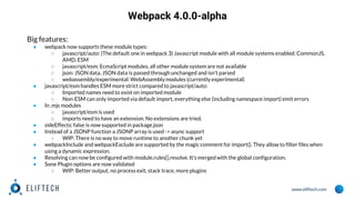 www.eliftech.com
Webpack 4.0.0-alpha
Big features:
● webpack now supports these module types:
○ javascript/auto: (The default one in webpack 3) Javascript module with all module systems enabled: CommonJS,
AMD, ESM
○ javascript/esm: EcmaScript modules, all other module system are not available
○ json: JSON data, JSON data is passed through unchanged and isn't parsed
○ webassembly/experimental: WebAssembly modules (currently experimental)
● javascript/esm handles ESM more strict compared to javascript/auto:
○ Imported names need to exist on imported module
○ Non-ESM can only imported via default import, everything else (including namespace import) emit errors
● In .mjs modules
○ javascript/esm is used
○ imports need to have an extension. No extensions are tried.
● sideEffects: false is now supported in package.json
● Instead of a JSONP function a JSONP array is used -> async support
○ WIP: There is no way to move runtime to another chunk yet
● webpackInclude and webpackExclude are supported by the magic comment for import(). They allow to filter files when
using a dynamic expression.
● Resolving can now be configured with module.rules[].resolve. It's merged with the global configuration.
● Sone Plugin options are now validated
○ WIP: Better output, no process exit, stack trace, more plugins
 